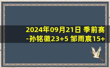 2024年09月21日 季前赛-孙铭徽23+5 邹雨宸15+13 广厦力克北控